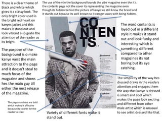 There is a clear theme of 
black and white which 
gives it a classy look. The 
only bright color used is 
the bright red heart on 
kanyes jacket and this 
makes it stand out and 
look vibrant also grabs the 
attention of the reader as 
its bright. 
The use of the v in the background brands the vibe magazine even the it’s 
the contents page not the cover its representing the magazine even 
though its hidden behind the picture of kanye we still know the brand and 
it stands out because its well known so it can get away with being hidden. 
The word contents is 
layed out in a different 
style it makes it stand 
out and look funky and 
interesting which is 
something different 
compared to other 
magazines its not 
boring but its eye 
catching. 
The purpose of the 
background is o make 
kanye west the main 
attraction to the page 
and it doesn’t steal to 
much focus of the 
magazine and shows 
hes the main guy till 
either the next release 
of the magazine. 
The simplicity of the way hes 
dressed draws in the readers 
attention and engages them 
the way that kanye is dressed 
is smart and cool which 
makes the page look exciting 
and different from other 
male artist which is unusual 
to see artist dressed like that. 
The page numbers are bold 
which makes it affective 
because its clearer for the 
reader to read. Variety of different fonts make it 
stand out. 
