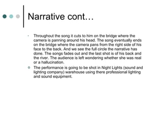 Narrative cont… Throughout the song it cuts to him on the bridge where the camera is panning around his head. The song eventually ends on the bridge where the camera pans from the right side of his face to the back. And we see the full circle the narrative has done. The songs fades out and the last shot is of his back and the river. The audience is left wondering whether she was real or a hallucination. The performance is going to be shot in Night Lights (sound and lighting company) warehouse using there professional lighting and sound equipment.  