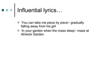 Influential lyrics… ‘ You can take me piece by piece’- gradually falling away from his girl ‘ In your garden when the roses sleep’- maze at Alnwick Garden 