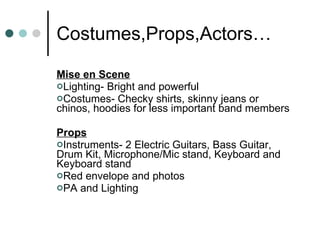 Costumes,Props,Actors… Mise en Scene Lighting- Bright and powerful Costumes- Checky shirts, skinny jeans or chinos, hoodies for less important band members Props Instruments- 2 Electric Guitars, Bass Guitar, Drum Kit, Microphone/Mic stand, Keyboard and Keyboard stand Red envelope and photos PA and Lighting 