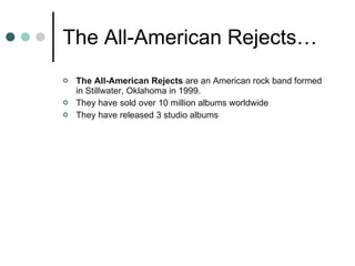 The All-American Rejects… The All-American Rejects  are an American rock band formed in Stillwater, Oklahoma in 1999. They have sold over 10 million albums worldwide They have released 3 studio albums 