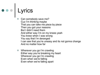 Lyrics Can somebody save me? Cuz I’m thinking maybe That you can take me piece by piece Then you got your reasons But I didn’t need them And either way I’m on my knees yeah You knew when I was wrong You say that I’m deranged I can see that you’re uneasy and its not gonna change And no matter how far Wherever you go I’m crawling Either way you’re breaking my heart Wherever you go I’m crawling Even when we’re falling Even when we’re falling apart 