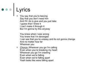 Lyrics You say that you’re leaving Say that you don’t need him And I'll I do is give and you just take I guess that I knew it I can’t make it through it But I’m gonna try this anyway You knew when I was wrong You knew that I’m deranged I can see that you’re uneasy and its not gonna change And no matter how far Wherever you Chorus-  Wherever you go I’m calling Even when you’re breaking my heart Wherever you go I’m crawling Even when we’re falling Even when we’re falling apart Yeah looks like were falling apart 