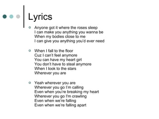 Lyrics Anyone got it where the roses sleep I can make you anything you wanna be When my bodies close to me I can give you anything you’d ever need When I fall to the floor Cuz I can’t feel anymore You can have my heart girl You don’t have to steal anymore When I look to the stars Wherever you are Yeah wherever you are Wherever you go I’m calling Even when you’re breaking my heart Wherever you go I'm crawling Even when we’re falling Even when we’re falling apart 