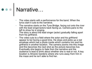 Narrative… The video starts with a performance for the band. When the lyrics start it cuts to the narrative. The narrative starts on the Tyne Bridge, facing out onto the river with the lead singer/actors back facing us. Camera pans to the left to show he is singing. The story is about the lead singer (actor) gradually falling apart from his girlfriend.  The video cuts to a field where the actor and his girlfriend appear to be having a good time. He stops and picks up a red envelope which has a photo inside which contains him and his girlfriend in another location. The camera zooms into this image and this becomes the next shot as the picture becomes live. Eventually she begins to fade from the narrative and the audience is lead to think about whether she is real or not. A key location is Alnwick Gardens where she runs away from him in the maze and he isn’t able to find her.  