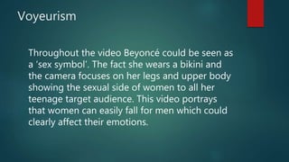 Voyeurism
Throughout the video Beyoncé could be seen as
a ‘sex symbol’. The fact she wears a bikini and
the camera focuses on her legs and upper body
showing the sexual side of women to all her
teenage target audience. This video portrays
that women can easily fall for men which could
clearly affect their emotions.
 