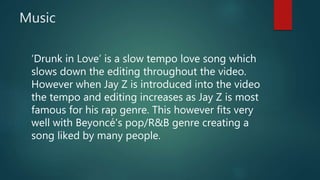 Music
‘Drunk in Love’ is a slow tempo love song which
slows down the editing throughout the video.
However when Jay Z is introduced into the video
the tempo and editing increases as Jay Z is most
famous for his rap genre. This however fits very
well with Beyoncé's pop/R&B genre creating a
song liked by many people.
 