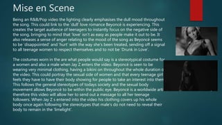 Mise en Scene
Being an R&B/Pop video the lighting clearly emphasises the dull mood throughout
the song. This could link to the ‘dull’ love romance Beyoncé is experiencing. This
creates the target audience of teenagers to instantly focus on the negative side of
the song, bringing to mind that ‘love’ isn’t as easy as people make it out to be. It
also releases a sense of anger relating to the mood of the song as Beyoncé seems
to be ‘disappointed’ and ‘hurt’ with the way she's been treated, sending off a signal
to all teenage women to respect themselves and to not be ‘Drunk in Love’.
The costumes worn in the are what people would say is a stereotypical costume for
a women and also a male when Jay Z enters the video. Beyoncé is seen to be
wearing very minimal clothing, having a bikini on throughout the whole duration of
the video. This could portray the sexual side of women and that every teenage girl
feels they have to have their body showing for people to take an interest into them.
This follows the general stereotypes of todays society and the sexual body
movement allows Beyoncé to be within the public eye. Beyoncé is a worldwide artist
therefore this video will allow her to send out a message to all her teenage
followers. When Jay Z s entered into the video his clothing covers up his whole
body once again following the stereotypes that male’s do not need to reveal their
body to remain in the ‘limelight’.
 