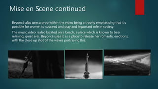 Mise en Scene continued
Beyoncé also uses a prop within the video being a trophy emphasising that it’s
possible for women to succeed and play and important role in society.
The music video is also located on a beach, a place which is known to be a
relaxing, quiet area. Beyoncé uses it as a place to release her romantic emotions,
with the close up shot of the waves portraying this.
 