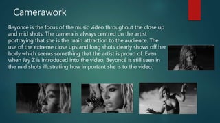 Camerawork
Beyoncé is the focus of the music video throughout the close up
and mid shots. The camera is always centred on the artist
portraying that she is the main attraction to the audience. The
use of the extreme close ups and long shots clearly shows off her
body which seems something that the artist is proud of. Even
when Jay Z is introduced into the video, Beyoncé is still seen in
the mid shots illustrating how important she is to the video.
 