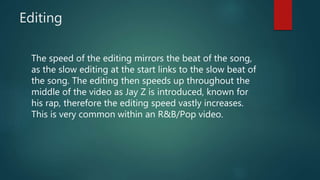 Editing
The speed of the editing mirrors the beat of the song,
as the slow editing at the start links to the slow beat of
the song. The editing then speeds up throughout the
middle of the video as Jay Z is introduced, known for
his rap, therefore the editing speed vastly increases.
This is very common within an R&B/Pop video.
 