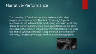 Narrative/Performance
The narrative of Drunk In Love is very relevant with what
happens in todays society. The ‘lack of clothing’ Beyoncé
represents in the video reflects most young women in what they
decide to do to ‘impress’ a man, once again following the same
stereotypes that women should wear minimal clothing. The close
ups and lip syncing of the star is also the main performance in
the video, something very popular throughout he pop genre.
 