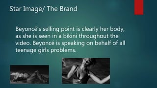 Star Image/ The Brand
Beyoncé's selling point is clearly her body,
as she is seen in a bikini throughout the
video. Beyoncé is speaking on behalf of all
teenage girls problems.
 