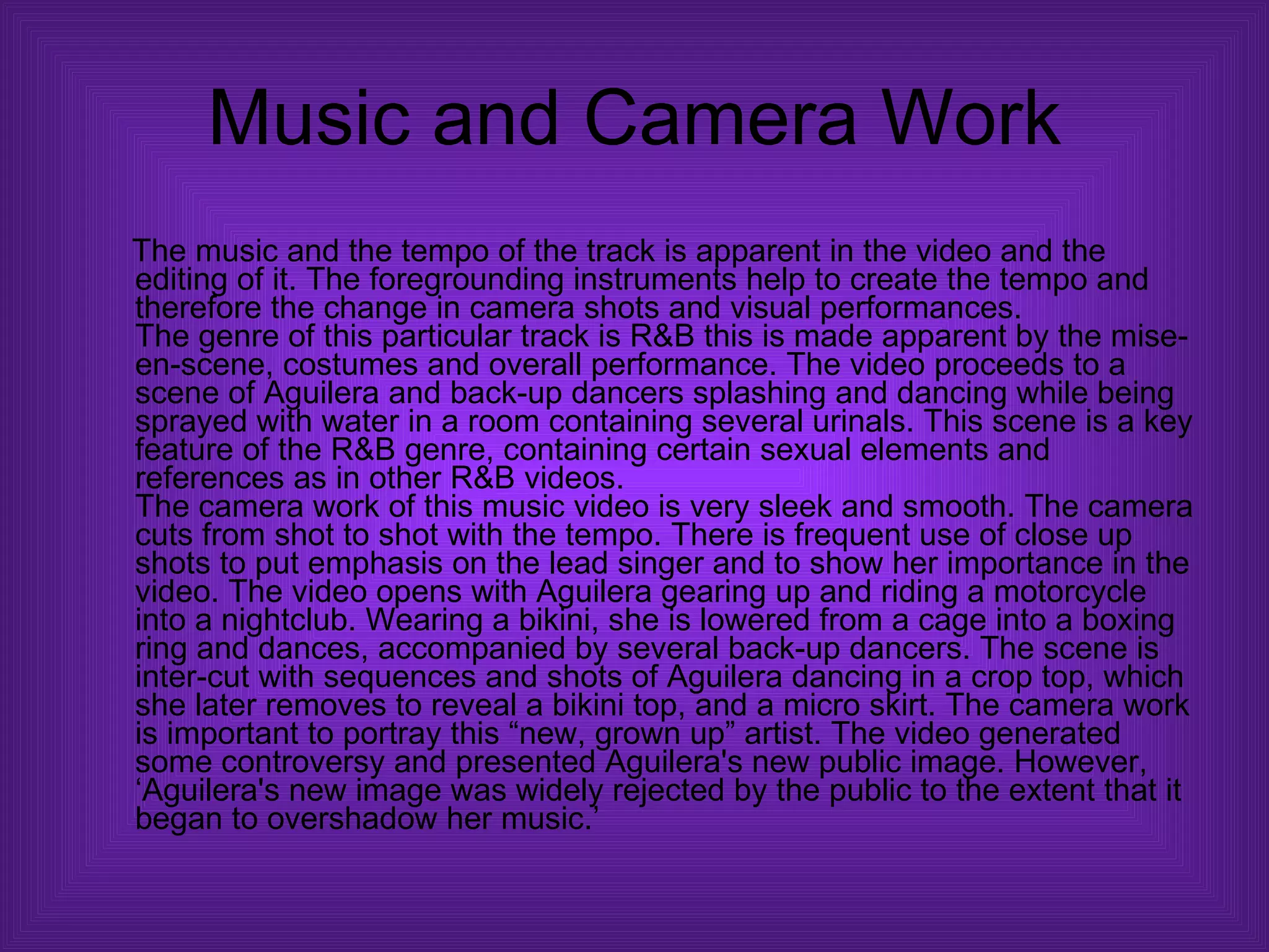 Music and Camera Work The music and the tempo of the track is apparent in the video and the editing of it. The foregrounding instruments help to create the tempo and therefore the change in camera shots and visual performances.  The genre of this particular track is R&B this is made apparent by the mise-en-scene, costumes and overall performance. The video proceeds to a scene of Aguilera and back-up dancers splashing and dancing while being sprayed with water in a room containing several urinals. This scene is a key feature of the R&B genre, containing certain sexual elements and references as in other R&B videos.  The camera work of this music video is very sleek and smooth. The camera cuts from shot to shot with the tempo. There is frequent use of close up shots to put emphasis on the lead singer and to show her importance in the video. The video opens with Aguilera gearing up and riding a motorcycle into a nightclub. Wearing a bikini, she is lowered from a cage into a boxing ring and dances, accompanied by several back-up dancers. The scene is inter-cut with sequences and shots of Aguilera dancing in a crop top, which she later removes to reveal a bikini top, and a micro skirt. The camera work is important to portray this “new, grown up” artist. The video generated some controversy and presented Aguilera's new public image. However, ‘Aguilera's new image was widely rejected by the public to the extent that it began to overshadow her music.’  