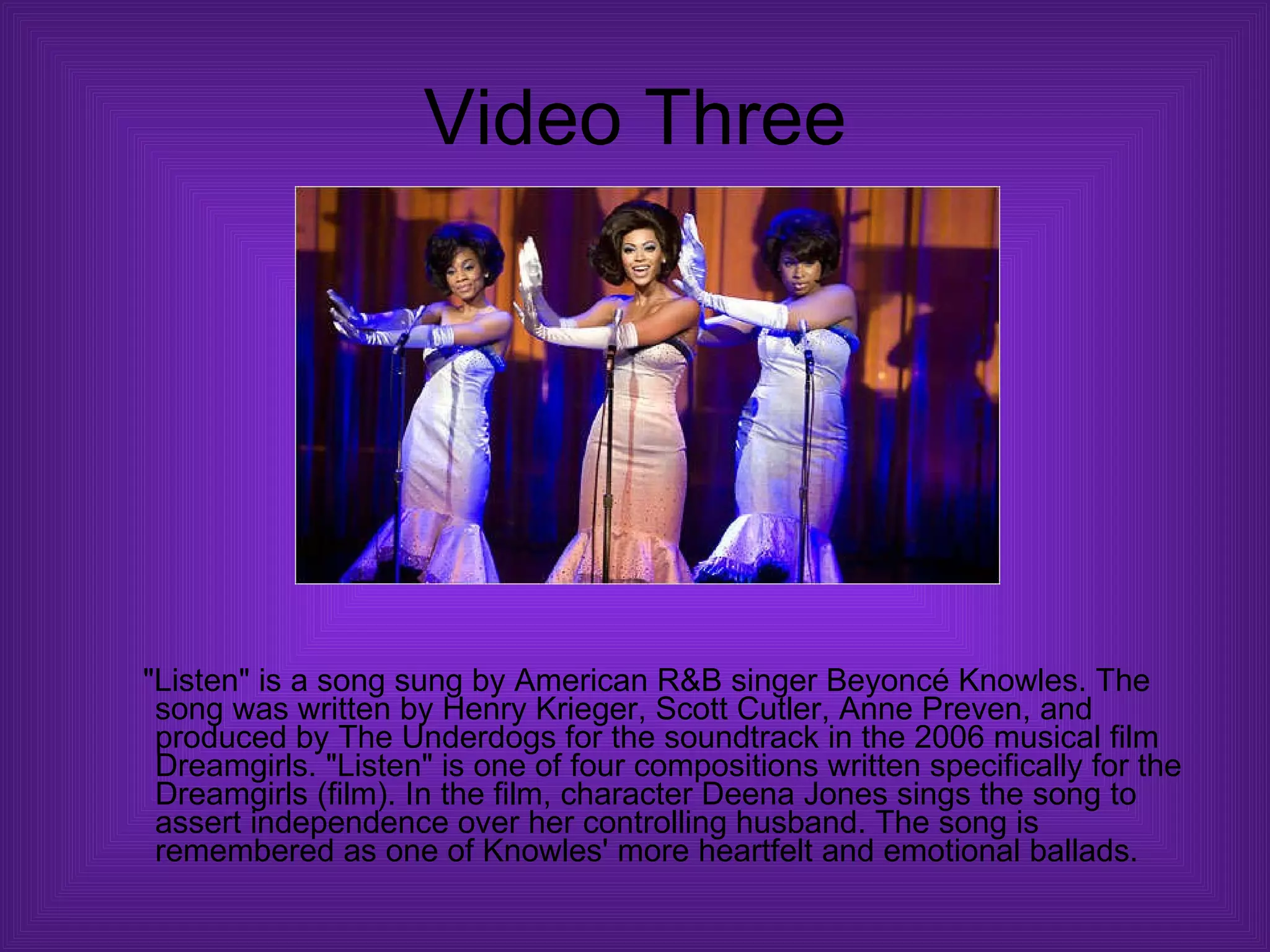 Video Three "Listen" is a song sung by American R&B singer Beyoncé Knowles. The song was written by Henry Krieger, Scott Cutler, Anne Preven, and produced by The Underdogs for the soundtrack in the 2006 musical film Dreamgirls. "Listen" is one of four compositions written specifically for the Dreamgirls (film). In the film, character Deena Jones sings the song to assert independence over her controlling husband. The song is remembered as one of Knowles' more heartfelt and emotional ballads.  