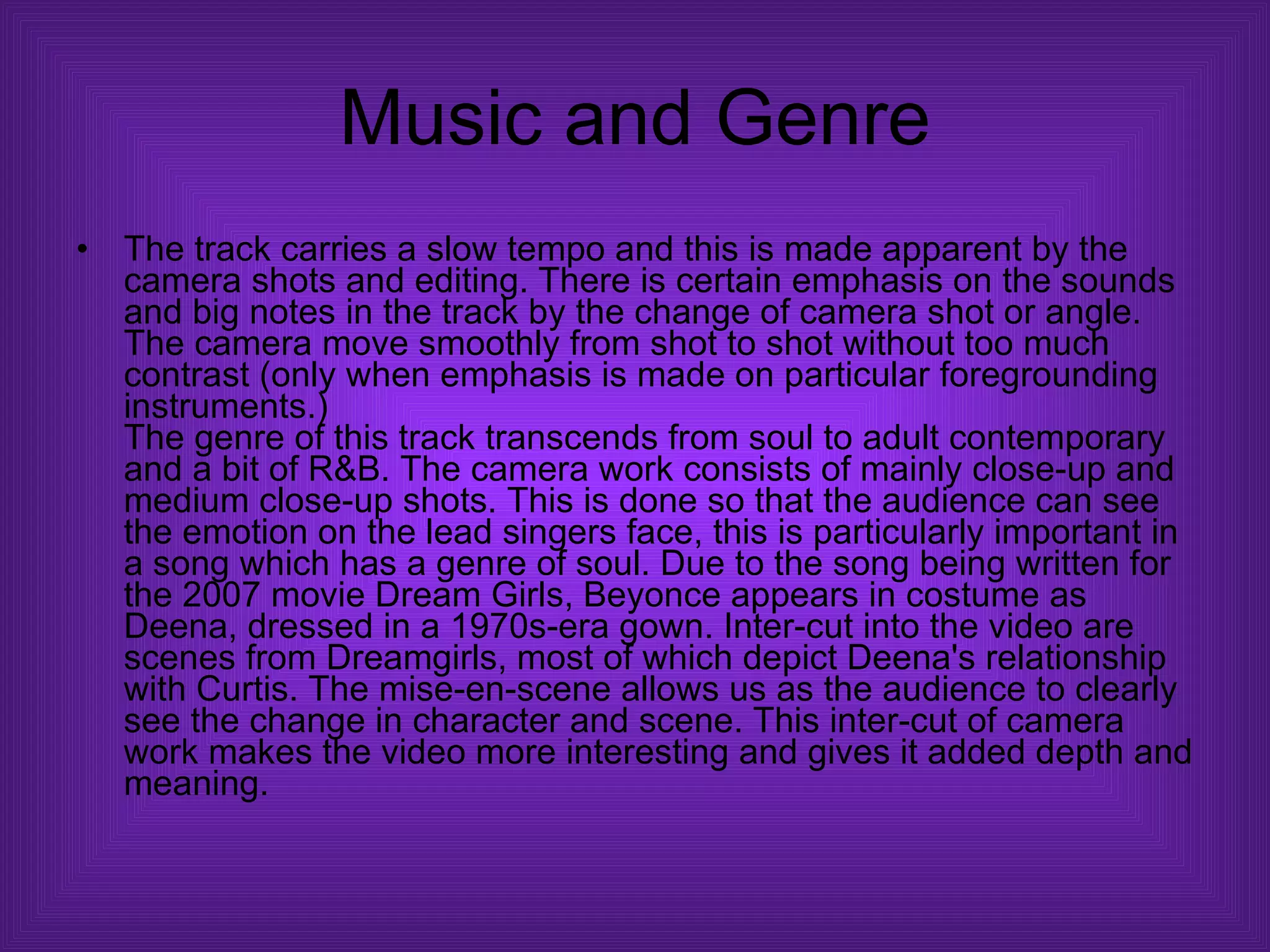 Music and Genre The track carries a slow tempo and this is made apparent by the camera shots and editing. There is certain emphasis on the sounds and big notes in the track by the change of camera shot or angle. The camera move smoothly from shot to shot without too much contrast (only when emphasis is made on particular foregrounding instruments.)  The genre of this track transcends from soul to adult contemporary and a bit of R&B. The camera work consists of mainly close-up and medium close-up shots. This is done so that the audience can see the emotion on the lead singers face, this is particularly important in a song which has a genre of soul. Due to the song being written for the 2007 movie Dream Girls, Beyonce appears in costume as Deena, dressed in a 1970s-era gown. Inter-cut into the video are scenes from Dreamgirls, most of which depict Deena's relationship with Curtis. The mise-en-scene allows us as the audience to clearly see the change in character and scene. This inter-cut of camera work makes the video more interesting and gives it added depth and meaning.  