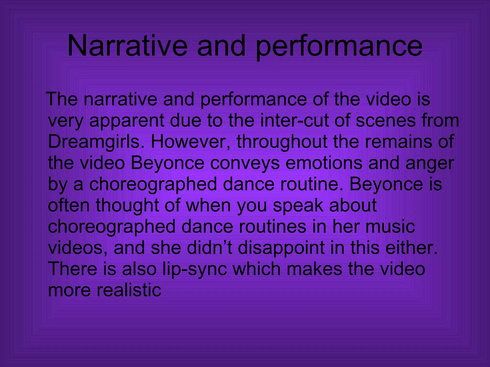Narrative and performance The narrative and performance of the video is very apparent due to the inter-cut of scenes from Dreamgirls. However, throughout the remains of the video Beyonce conveys emotions and anger by a choreographed dance routine. Beyonce is often thought of when you speak about choreographed dance routines in her music videos, and she didn’t disappoint in this either. There is also lip-sync which makes the video more realistic  