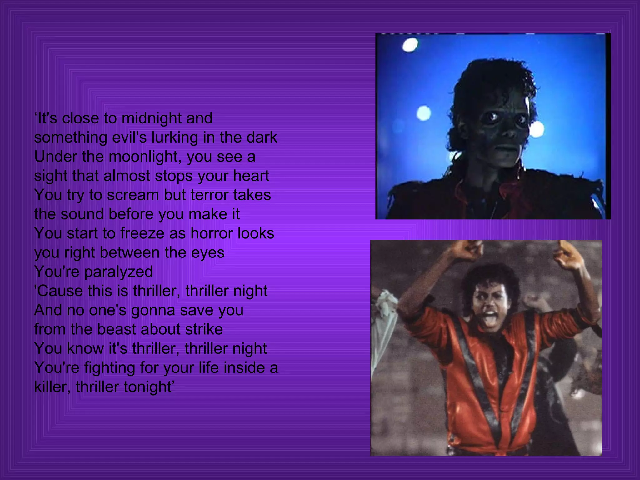 ‘It's close to midnight and something evil's lurking in the dark Under the moonlight, you see a sight that almost stops your heart You try to scream but terror takes the sound before you make it You start to freeze as horror looks you right between the eyes You're paralyzed 'Cause this is thriller, thriller night And no one's gonna save you from the beast about strike You know it's thriller, thriller night You're fighting for your life inside a killer, thriller tonight’  