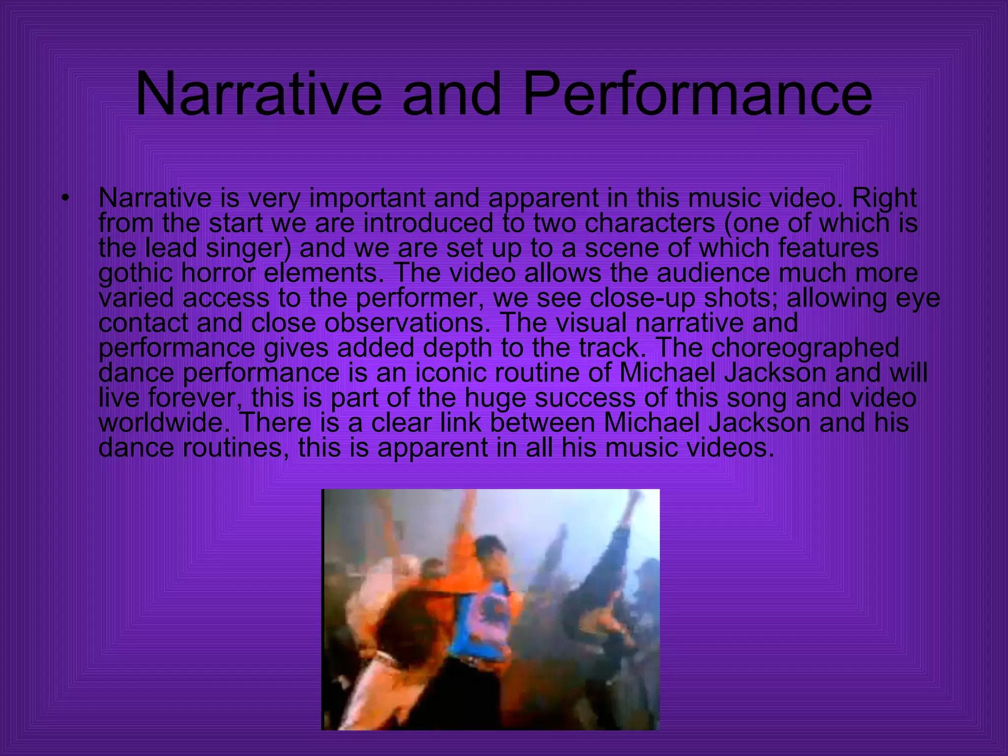 Narrative and Performance Narrative is very important and apparent in this music video. Right from the start we are introduced to two characters (one of which is the lead singer) and we are set up to a scene of which features gothic horror elements. The video allows the audience much more varied access to the performer, we see close-up shots; allowing eye contact and close observations. The visual narrative and performance gives added depth to the track. The choreographed dance performance is an iconic routine of Michael Jackson and will live forever, this is part of the huge success of this song and video worldwide. There is a clear link between Michael Jackson and his dance routines, this is apparent in all his music videos.  