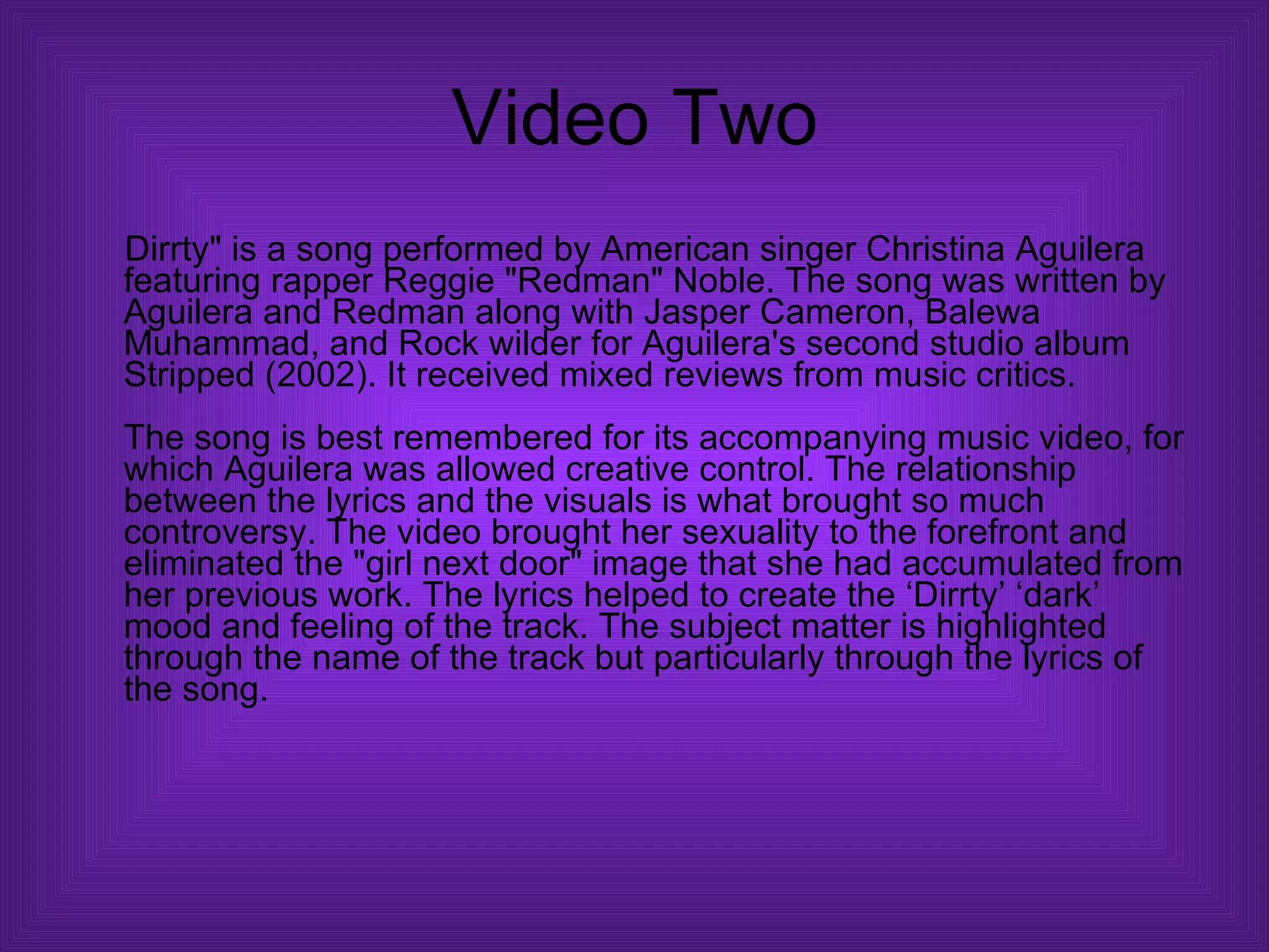 Video Two Dirrty" is a song performed by American singer Christina Aguilera featuring rapper Reggie "Redman" Noble. The song was written by Aguilera and Redman along with Jasper Cameron, Balewa Muhammad, and Rock wilder for Aguilera's second studio album Stripped (2002). It received mixed reviews from music critics. The song is best remembered for its accompanying music video, for which Aguilera was allowed creative control. The relationship between the lyrics and the visuals is what brought so much controversy. The video brought her sexuality to the forefront and eliminated the "girl next door" image that she had accumulated from her previous work. The lyrics helped to create the ‘Dirrty’ ‘dark’ mood and feeling of the track. The subject matter is highlighted through the name of the track but particularly through the lyrics of the song.  