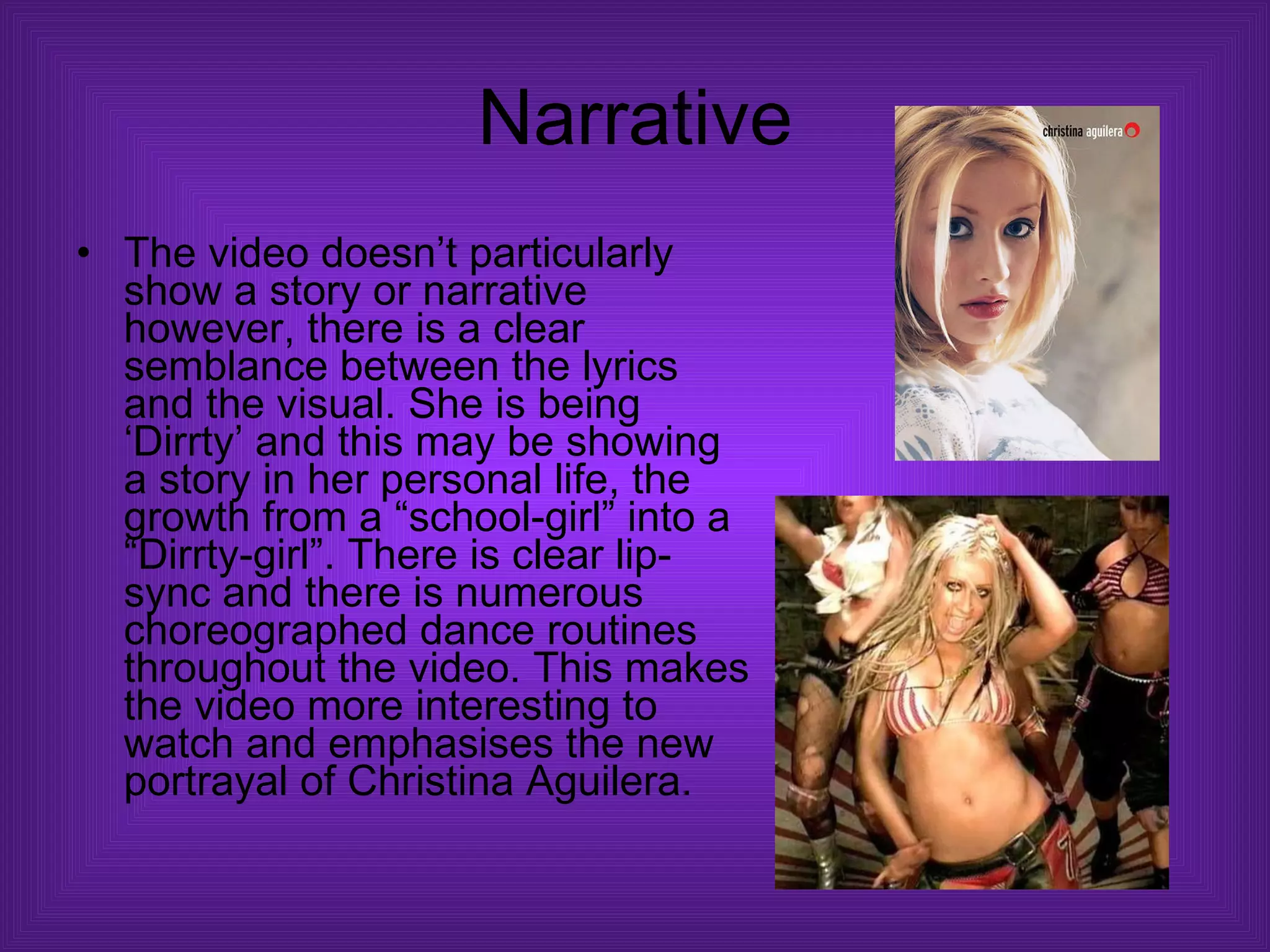 Narrative The video doesn’t particularly show a story or narrative however, there is a clear semblance between the lyrics and the visual. She is being ‘Dirrty’ and this may be showing a story in her personal life, the growth from a “school-girl” into a “Dirrty-girl”. There is clear lip-sync and there is numerous choreographed dance routines throughout the video. This makes the video more interesting to watch and emphasises the new portrayal of Christina Aguilera.  