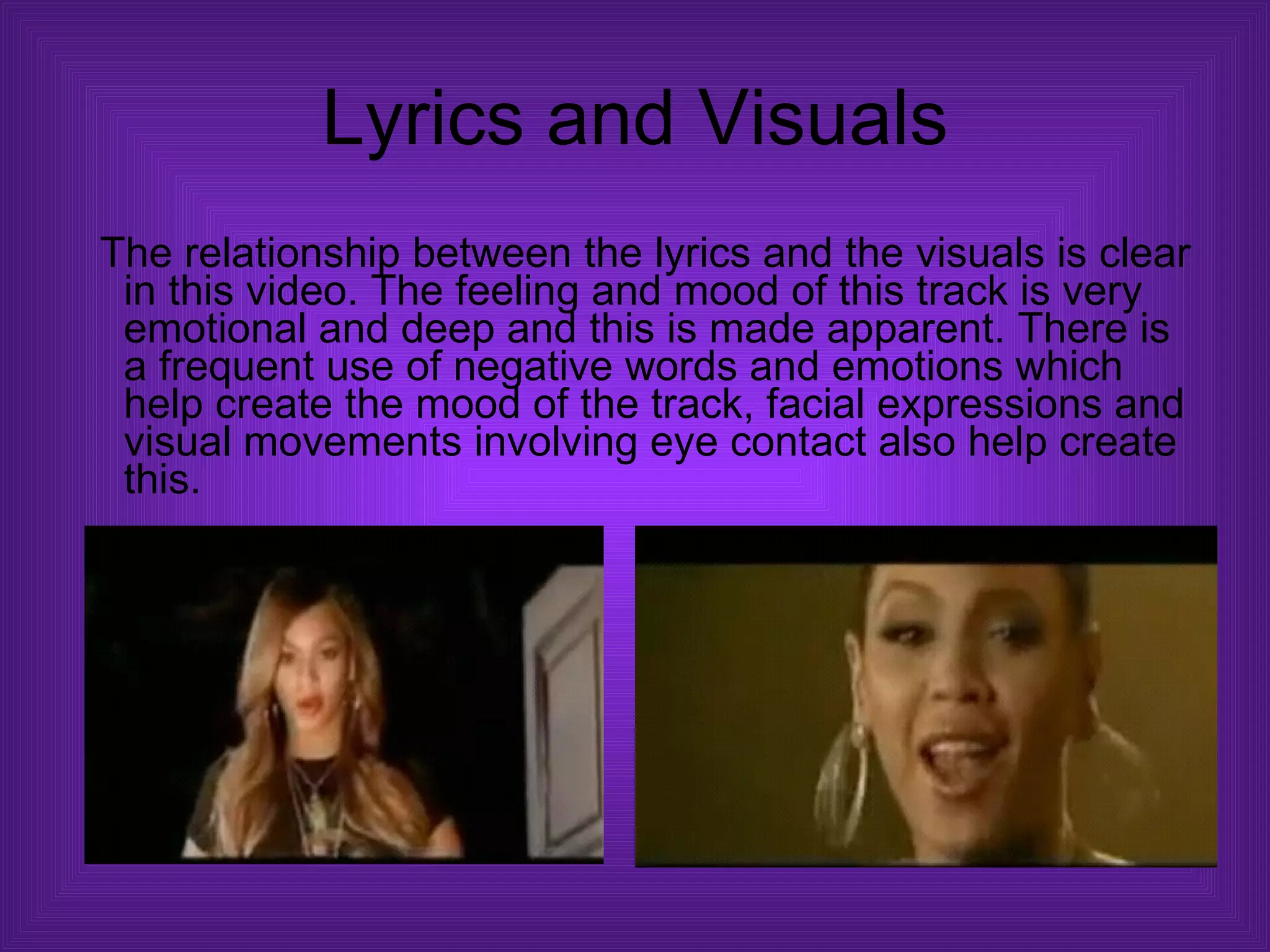 Lyrics and Visuals The relationship between the lyrics and the visuals is clear in this video. The feeling and mood of this track is very emotional and deep and this is made apparent. There is a frequent use of negative words and emotions which help create the mood of the track, facial expressions and visual movements involving eye contact also help create this.  