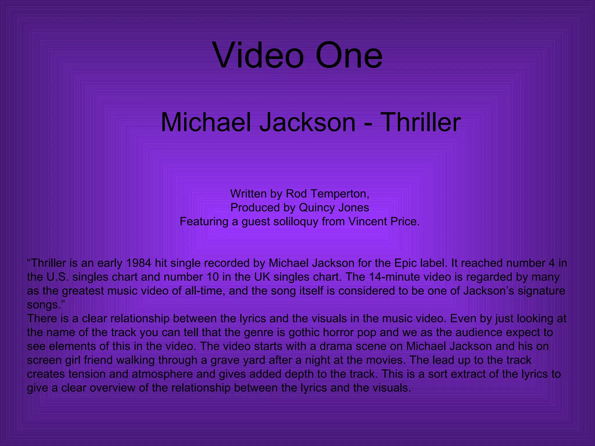 Video One Michael Jackson - Thriller Written by Rod Temperton, Produced by Quincy Jones Featuring a guest soliloquy from Vincent Price. “ Thriller is an early 1984 hit single recorded by Michael Jackson for the Epic label. It reached number 4 in the U.S. singles chart and number 10 in the UK singles chart. The 14-minute video is regarded by many as the greatest music video of all-time, and the song itself is considered to be one of Jackson’s signature songs.”  There is a clear relationship between the lyrics and the visuals in the music video. Even by just looking at the name of the track you can tell that the genre is gothic horror pop and we as the audience expect to see elements of this in the video. The video starts with a drama scene on Michael Jackson and his on screen girl friend walking through a grave yard after a night at the movies. The lead up to the track creates tension and atmosphere and gives added depth to the track. This is a sort extract of the lyrics to give a clear overview of the relationship between the lyrics and the visuals. 