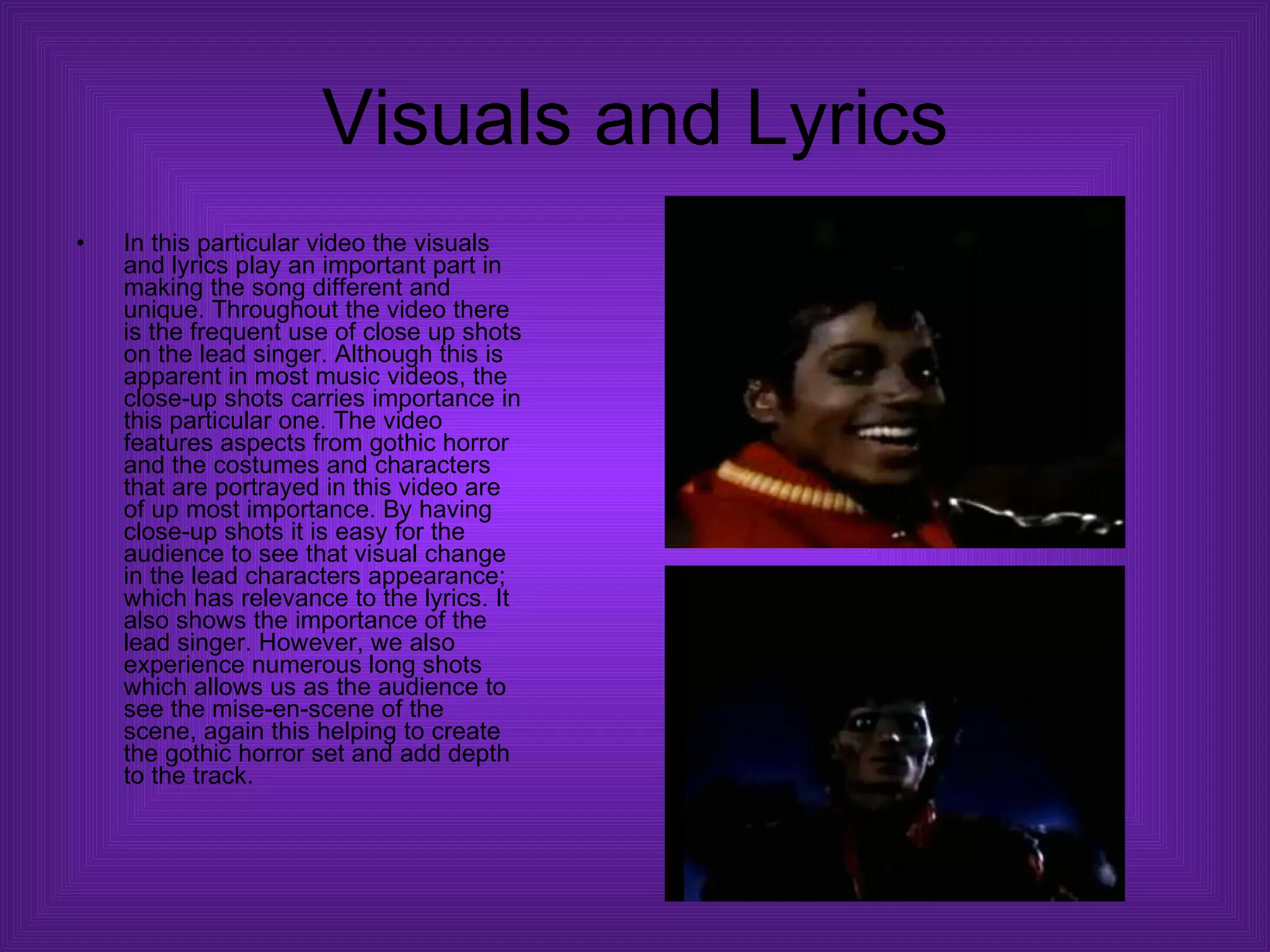Visuals and Lyrics In this particular video the visuals and lyrics play an important part in making the song different and unique. Throughout the video there is the frequent use of close up shots on the lead singer. Although this is apparent in most music videos, the close-up shots carries importance in this particular one. The video features aspects from gothic horror and the costumes and characters that are portrayed in this video are of up most importance. By having close-up shots it is easy for the audience to see that visual change in the lead characters appearance; which has relevance to the lyrics. It also shows the importance of the lead singer. However, we also experience numerous long shots which allows us as the audience to see the mise-en-scene of the scene, again this helping to create the gothic horror set and add depth to the track.  