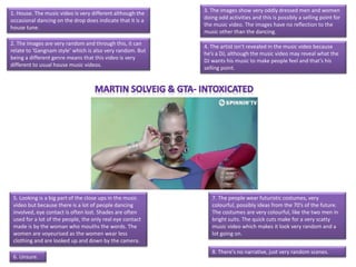 1. House. The music video is very different although the
occasional dancing on the drop does indicate that it is a
house tune.
2. The images are very random and through this, it can
relate to ‘Gangnam style’ which is also very random. But
being a different genre means that this video is very
different to usual house music videos.
3. The images show very oddly dressed men and women
doing odd activities and this is possibly a selling point for
the music video. The images have no reflection to the
music other than the dancing.
4. The artist isn’t revealed in the music video because
he’s a DJ, although the music video may reveal what the
DJ wants his music to make people feel and that’s his
selling point.
5. Looking is a big part of the close ups in the music
video but because there is a lot of people dancing
involved, eye contact is often lost. Shades are often
used for a lot of the people, the only real eye contact
made is by the woman who mouths the words. The
women are voyeurised as the women wear less
clothing and are looked up and down by the camera.
6. Unsure.
7. The people wear futuristic costumes, very
colourful, possibly ideas from the 70’s of the future.
The costumes are very colourful, like the two men in
bright suits. The quick cuts make for a very scatty
music video which makes it look very random and a
lot going on.
8. There's no narrative, just very random scenes.
 