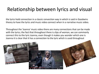 Relationship between lyrics and visual
the lyrics hold connection in a classic convection way in which is said in Goodwins
theory to have the lyrics and music video connect when in a narrative music video.
Throughout the ‘Joanna’ music video there are many connections that can be made
with the lyrics; the fact that throughout there is clips of woman, we can commonly
connect this to the lyric Joanna, even though it makes you wonder which one is
Joanna it is clear that it has a connection to the lyric which is used throughout
 