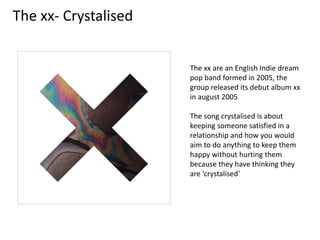The xx- Crystalised
The xx are an English Indie dream
pop band formed in 2005, the
group released its debut album xx
in august 2005
The song crystalised is about
keeping someone satisfied in a
relationship and how you would
aim to do anything to keep them
happy without hurting them
because they have thinking they
are ‘crystalised’
 