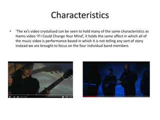 Characteristics
• ‘The xx’s video crystalised can be seen to hold many of the same characteristics as
Haims video ‘If I Could Change Your Mind’, it holds the same affect in which all of
the music video is performance based in which it is not telling any sort of story
instead we are brought to focus on the four individual band members
 