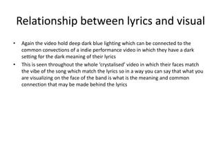 Relationship between lyrics and visual
• Again the video hold deep dark blue lighting which can be connected to the
common convections of a indie performance video in which they have a dark
setting for the dark meaning of their lyrics
• This is seen throughout the whole ‘crystalised’ video in which their faces match
the vibe of the song which match the lyrics so in a way you can say that what you
are visualizing on the face of the band is what is the meaning and common
connection that may be made behind the lyrics
 