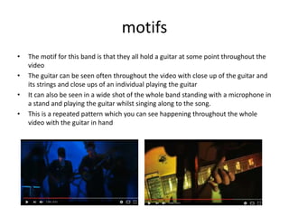 motifs
• The motif for this band is that they all hold a guitar at some point throughout the
video
• The guitar can be seen often throughout the video with close up of the guitar and
its strings and close ups of an individual playing the guitar
• It can also be seen in a wide shot of the whole band standing with a microphone in
a stand and playing the guitar whilst singing along to the song.
• This is a repeated pattern which you can see happening throughout the whole
video with the guitar in hand
 