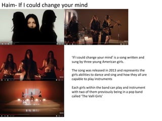 Haim- If I could change your mind
‘If I could change your mind’ is a song written and
sung by three young American girls.
The song was released in 2013 and represents the
girls abilities to dance and sing and how they all are
capable to play instruments
Each girls within the band can play and instrument
with two of them previously being in a pop band
called ‘The Valli Girls’
 