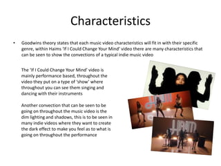 Characteristics
• Goodwins theory states that each music video characteristics will fit in with their specific
genre, within Haims ‘If I Could Change Your Mind’ video there are many characteristics that
can be seen to show the convections of a typical indie music video
The ‘If I Could Change Your Mind’ video is
mainly performance based, throughout the
video they put on a type of ‘show’ where
throughout you can see them singing and
dancing with their instruments
Another convection that can be seen to be
going on throughout the music video is the
dim lighting and shadows, this is to be seen in
many indie videos where they want to create
the dark effect to make you feel as to what is
going on throughout the performance
 