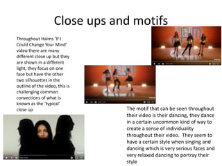Close ups and motifs
Throughout Haims ‘If I
Could Change Your Mind’
video there are many
different close up but they
are shown in a different
light, they focus on one
face but have the other
two silhouettes in the
outline of the video, this is
challenging common
convections of what is
known as the ‘typical’
close up The motif that can be seen throughout
their video is their dancing, they dance
in a certain uncommon kind of way to
create a sense of individuality
throughout their video. They seem to
have a certain style when singing and
dancing which is very serious faces and
very relaxed dancing to portray their
style
 