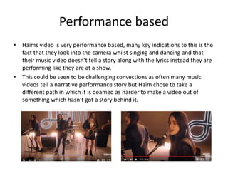 Performance based
• Haims video is very performance based, many key indications to this is the
fact that they look into the camera whilst singing and dancing and that
their music video doesn’t tell a story along with the lyrics instead they are
performing like they are at a show.
• This could be seen to be challenging convections as often many music
videos tell a narrative performance story but Haim chose to take a
different path in which it is deamed as harder to make a video out of
something which hasn’t got a story behind it.
 