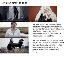 Little Comets- Joanna
The little comets are an English Indie
rock band many people have been said
to describe them as playing ‘Kitchen sink
indie’ music, they focus on their
independent sound of their music to
make it sound like no other.
The song ‘Joanna’ is about women who
they have been with in a one night stand
and how they deal with it after and their
emotions and feeling towards the
woman that sometimes they treat
wrong.
 