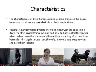 Characteristics
• The characteristics of Little Coments video ‘Joanna’ indicates the classic
convections that are portrayed within an indie music video
• ‘Joanna’ Is narrative based where the video along with the song tells a
story, the story is of different woman and how he has treated the woman
when he has taken them home and home they are acting after they have
been with him, again through out the video they use very deep colours
and dark dingy lighting
 