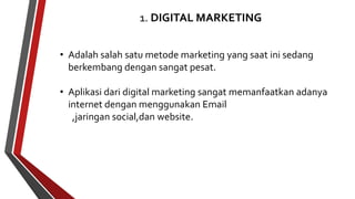 1. DIGITAL MARKETING 
• Adalah salah satu metode marketing yang saat ini sedang 
berkembang dengan sangat pesat. 
• Aplikasi dari digital marketing sangat memanfaatkan adanya 
internet dengan menggunakan Email 
,jaringan social,dan website. 
 