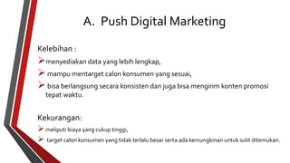 A. Push Digital Marketing 
Kelebihan : 
menyediakan data yang lebih lengkap, 
 mampu mentarget calon konsumen yang sesuai, 
 bisa berlangsung secara konsisten dan juga bisa mengirim konten promosi 
tepat waktu. 
Kekurangan: 
 meliputi biaya yang cukup tinggi, 
 target calon konsumen yang tidak terlalu besar serta ada kemungkinan untuk sulit ditemukan. 
 