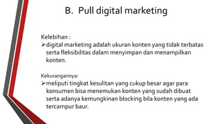 B. Pull digital marketing 
Kelebihan : 
digital marketing adalah ukuran konten yang tidak terbatas 
serta fleksibilitas dalam menyimpan dan menampilkan 
konten. 
Kekurangannya: 
meliputi tingkat kesulitan yang cukup besar agar para 
konsumen bisa menemukan konten yang sudah dibuat 
serta adanya kemungkinan blocking bila konten yang ada 
tercampur baur. 
 