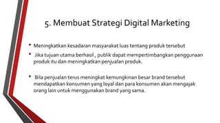 5. Membuat Strategi Digital Marketing 
• Meningkatkan kesadaran masyarakat luas tentang produk tersebut 
• Jika tujuan utama berhasil , publik dapat mempertimbangkan penggunaan 
produk itu dan meningkatkan penjualan produk. 
• Bila penjualan terus meningkat kemungkinan besar brand tersebut 
mendapatkan konsumen yang loyal dan para konsumen akan mengajak 
orang lain untuk menggunakan brand yang sama. 
 