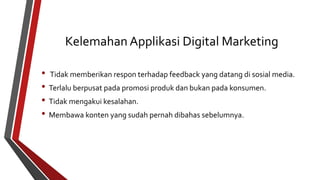 Kelemahan Applikasi Digital Marketing 
• Tidak memberikan respon terhadap feedback yang datang di sosial media. 
• Terlalu berpusat pada promosi produk dan bukan pada konsumen. 
• Tidak mengakui kesalahan. 
• Membawa konten yang sudah pernah dibahas sebelumnya. 
 