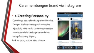 Cara membangun brand via instagram 
• 1.Creating Personality 
Contohnya pada akun Istagram milik Nike. 
Dengan hashtag menggunakan tagline 
#justdoit, Nike selalu conveying message 
tersebut melalui berbagai tema dalam 
setiap foto yang di-post, 
baik itu sport, nature, atau lainnya. 
 