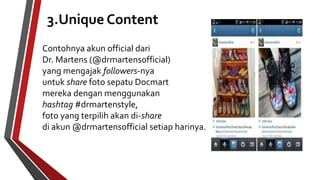 3.Unique Content 
Contohnya akun official dari 
Dr. Martens (@drmartensofficial) 
yang mengajak followers-nya 
untuk share foto sepatu Docmart 
mereka dengan menggunakan 
hashtag #drmartenstyle, 
foto yang terpilih akan di-share 
di akun @drmartensofficial setiap harinya. 
 