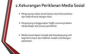 2.Kekurangan Periklanan Media Sosial 
 Pengunjung media social hanya untuk bersosialisasi 
dan tidak tertarik dengan iklan. 
 Pengunjung menggunakan Traffic umumnya dalam 
tahap belajar dari proses pembelian 
 Media sosial dapat menjadi alat branding yang sulit 
bagi bisnis kecil, dan tidaklah mudah membangun 
awareness. 
 
