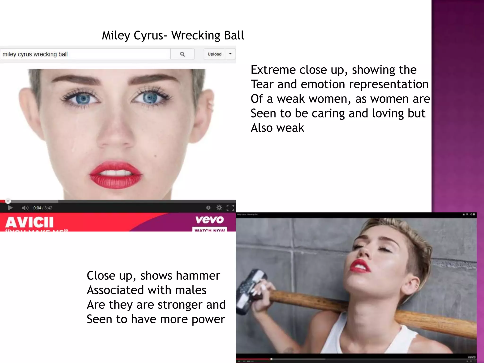 Miley Cyrus- Wrecking Ball
Extreme close up, showing the
Tear and emotion representation
Of a weak women, as women are
Seen to be caring and loving but
Also weak
Close up, shows hammer
Associated with males
Are they are stronger and
Seen to have more power
 