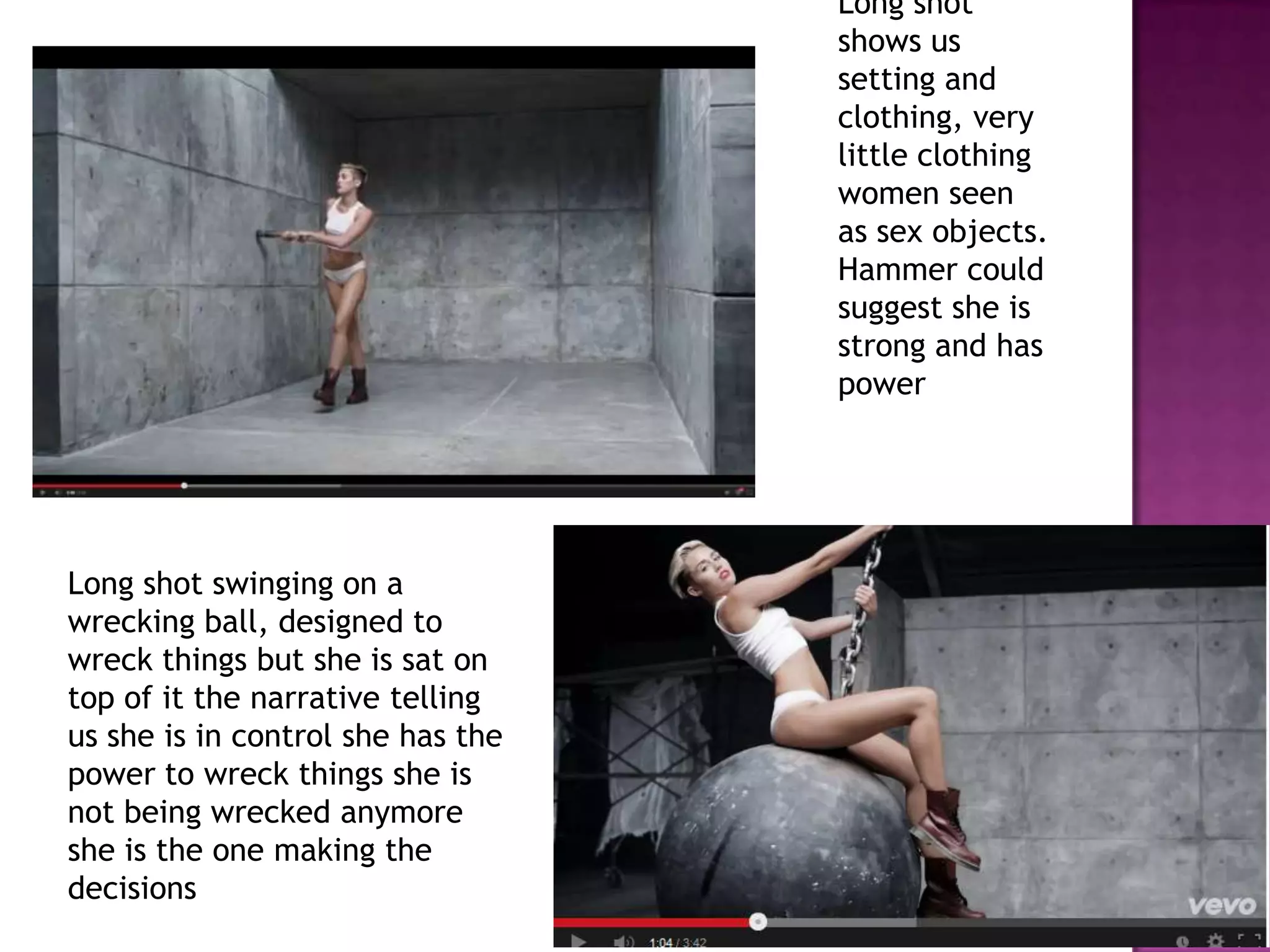Long shot
shows us
setting and
clothing, very
little clothing
women seen
as sex objects.
Hammer could
suggest she is
strong and has
power
Long shot swinging on a
wrecking ball, designed to
wreck things but she is sat on
top of it the narrative telling
us she is in control she has the
power to wreck things she is
not being wrecked anymore
she is the one making the
decisions
 